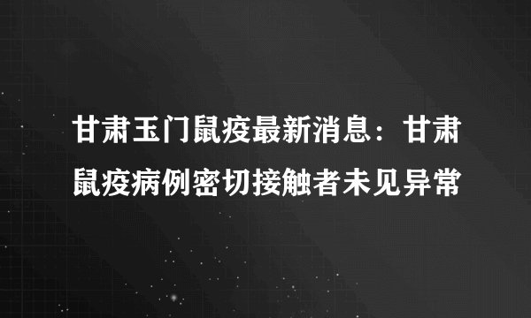 甘肃玉门鼠疫最新消息：甘肃鼠疫病例密切接触者未见异常