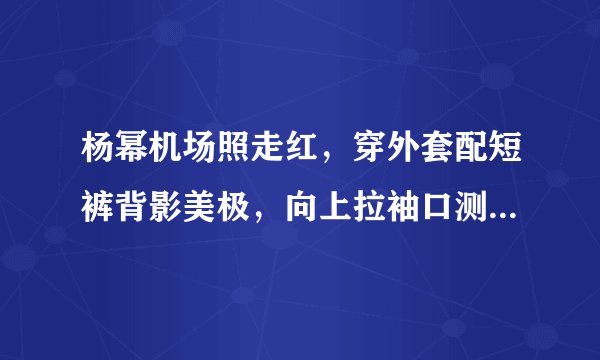 杨幂机场照走红，穿外套配短裤背影美极，向上拉袖口测温乖巧可爱