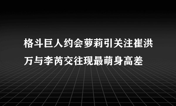 格斗巨人约会萝莉引关注崔洪万与李芮交往现最萌身高差