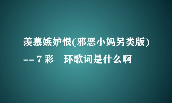 羡慕嫉妒恨(邪恶小妈另类版)--７彩婲环歌词是什么啊