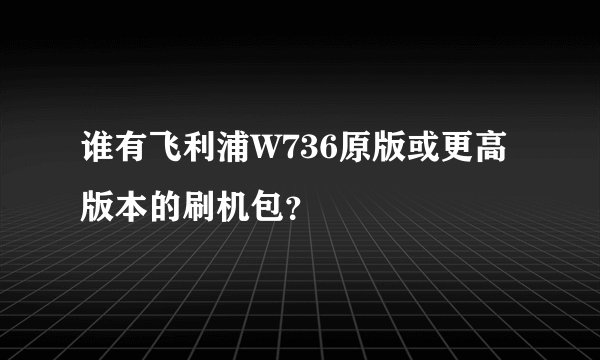 谁有飞利浦W736原版或更高版本的刷机包？
