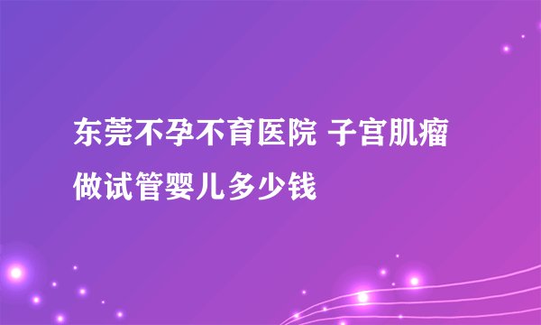 东莞不孕不育医院 子宫肌瘤做试管婴儿多少钱