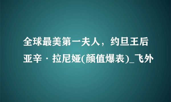 全球最美第一夫人，约旦王后亚辛·拉尼娅(颜值爆表)_飞外