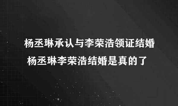 杨丞琳承认与李荣浩领证结婚 杨丞琳李荣浩结婚是真的了