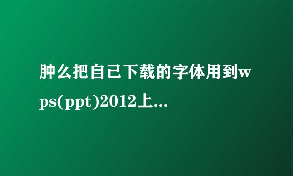 肿么把自己下载的字体用到wps(ppt)2012上?最好有具体步骤。谢啦