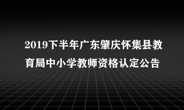 2019下半年广东肇庆怀集县教育局中小学教师资格认定公告