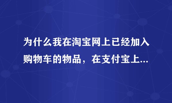 为什么我在淘宝网上已经加入购物车的物品，在支付宝上付款却看不到我已加入购物车的物品呢？