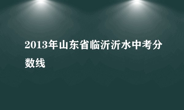 2013年山东省临沂沂水中考分数线
