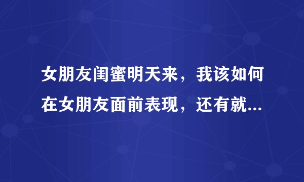 女朋友闺蜜明天来，我该如何在女朋友面前表现，还有就是我跟她闺蜜第一次见面？
