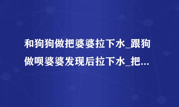 和狗狗做把婆婆拉下水_跟狗做呗婆婆发现后拉下水_把婆婆当狗骑着