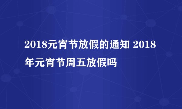 2018元宵节放假的通知 2018年元宵节周五放假吗