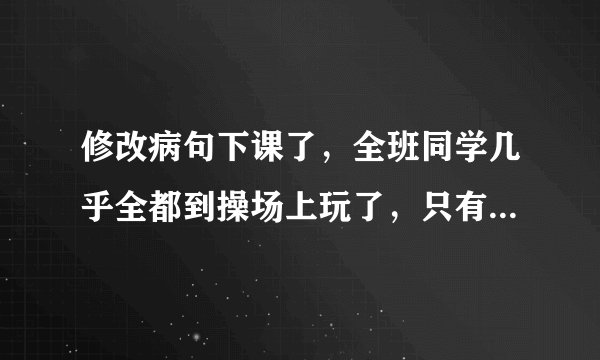 修改病句下课了，全班同学几乎全都到操场上玩了，只有小明一个人还在教室里看书。敌人的神机妙算被我们识破了。多读好书可以丰富和提高我们的知识。