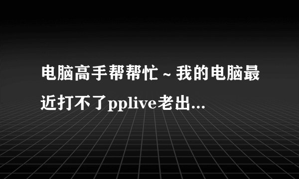 电脑高手帮帮忙～我的电脑最近打不了pplive老出现这种现象