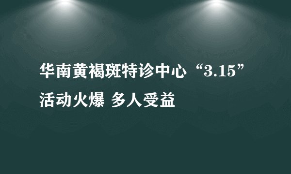 华南黄褐斑特诊中心“3.15”活动火爆 多人受益