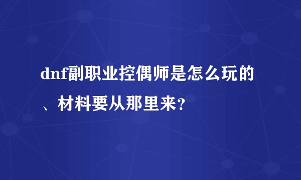 dnf副职业控偶师是怎么玩的、材料要从那里来？