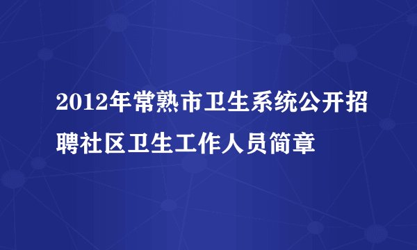 2012年常熟市卫生系统公开招聘社区卫生工作人员简章