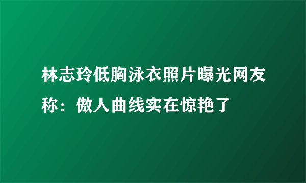 林志玲低胸泳衣照片曝光网友称：傲人曲线实在惊艳了