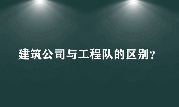 建筑公司与工程队的区别？