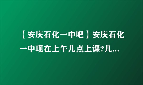 【安庆石化一中吧】安庆石化一中现在上午几点上课?几点放学?下午呢?(我是....