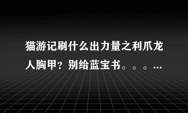 猫游记刷什么出力量之利爪龙人胸甲？别给蓝宝书。。。。给能刷出装备的怪的名字