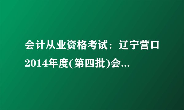 会计从业资格考试：辽宁营口2014年度(第四批)会计从业资格证书考试报名