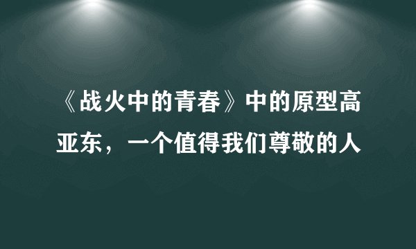 《战火中的青春》中的原型高亚东，一个值得我们尊敬的人