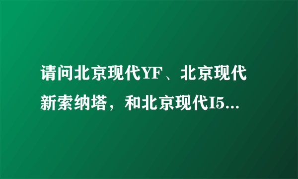 请问北京现代YF、北京现代新索纳塔，和北京现代I50有什么区别？它们的预售价是多少?大约在什么时候上市?