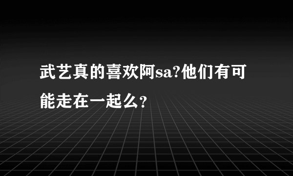 武艺真的喜欢阿sa?他们有可能走在一起么？
