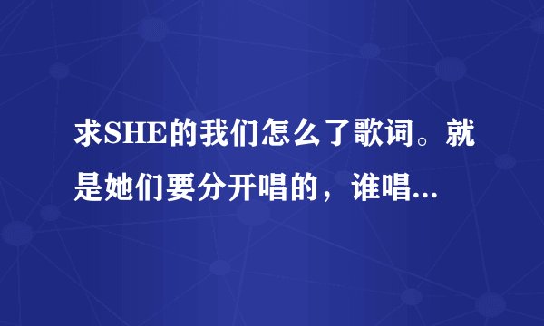 求SHE的我们怎么了歌词。就是她们要分开唱的，谁唱哪一句的那种