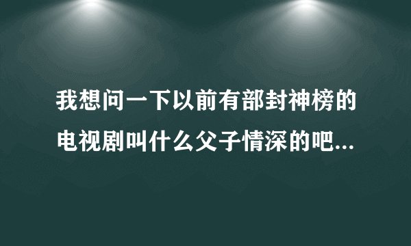我想问一下以前有部封神榜的电视剧叫什么父子情深的吧最后哪吒还变成木偶人的电视剧叫什么名字来这