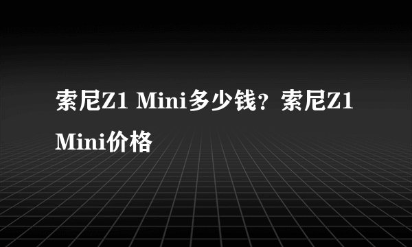 索尼Z1 Mini多少钱？索尼Z1 Mini价格