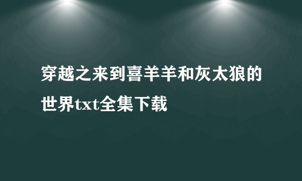 穿越之来到喜羊羊和灰太狼的世界txt全集下载