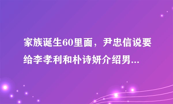 家族诞生60里面，尹忠信说要给李孝利和朴诗妍介绍男朋友，为什么介绍金东万她们反应，那么奇怪？