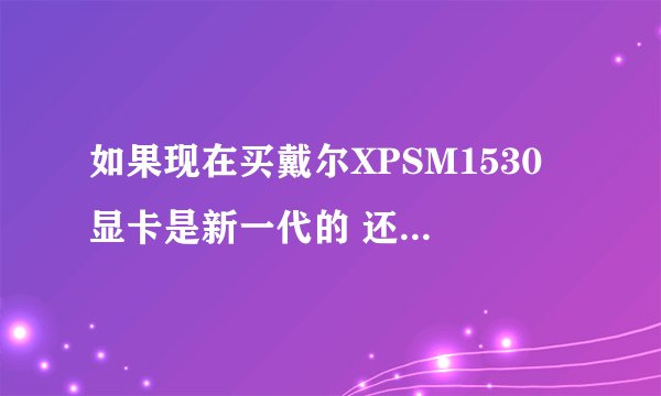 如果现在买戴尔XPSM1530 显卡是新一代的 还是以前有缺陷的啊