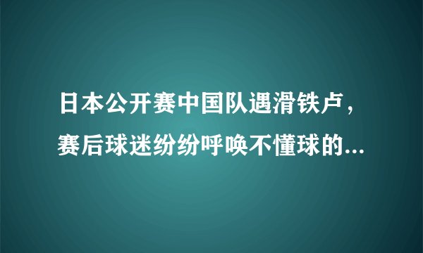 日本公开赛中国队遇滑铁卢，赛后球迷纷纷呼唤不懂球的胖子快回来，你怎么看？