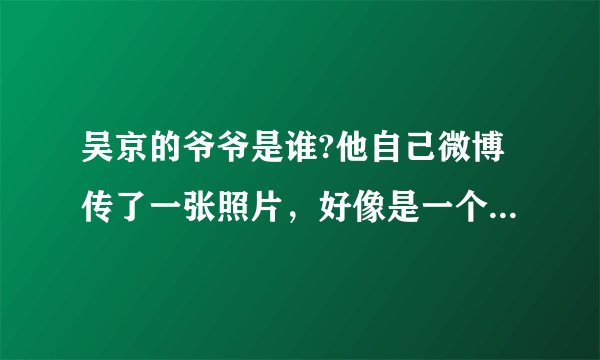 吴京的爷爷是谁?他自己微博传了一张照片，好像是一个中将哦？ 是否是真的哦 ？