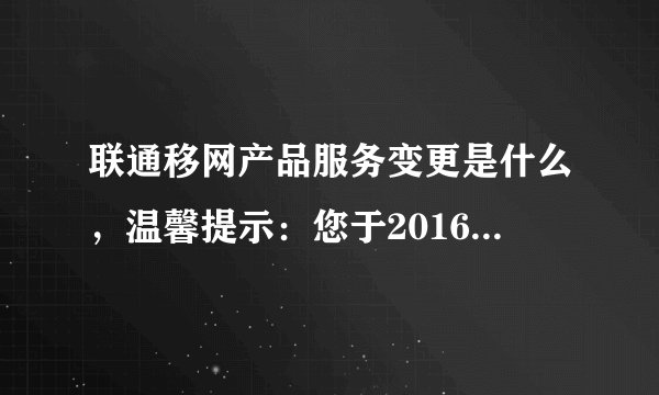 联通移网产品服务变更是什么，温馨提示：您于2016年01月31日申请的移网产品/服务变更业务已？