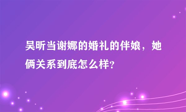 吴昕当谢娜的婚礼的伴娘，她俩关系到底怎么样？