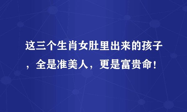 这三个生肖女肚里出来的孩子，全是准美人，更是富贵命！