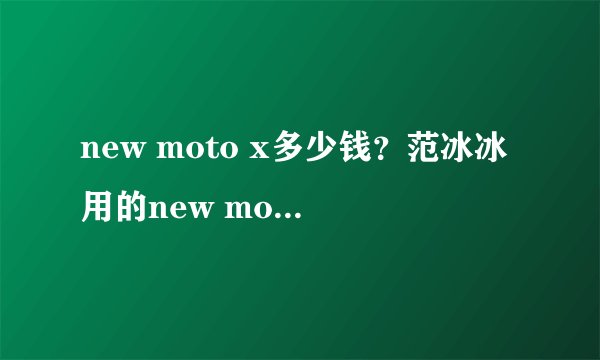 new moto x多少钱？范冰冰用的new moto x是什么手机？