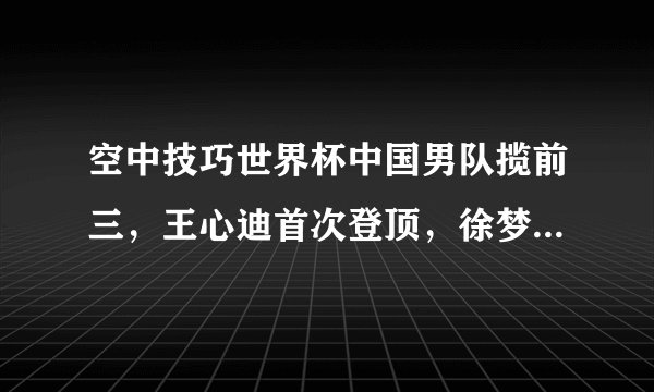 空中技巧世界杯中国男队揽前三，王心迪首次登顶，徐梦桃无缘决赛