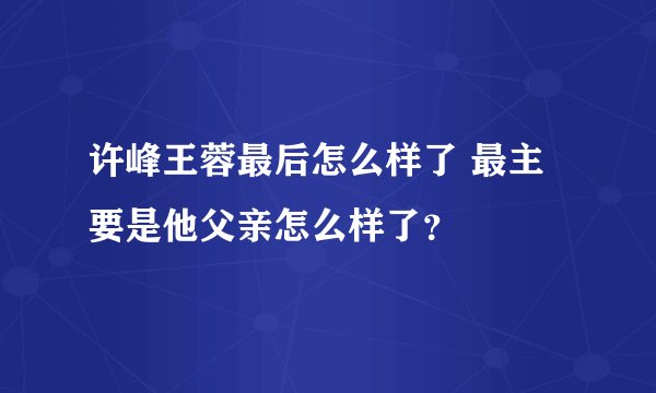 许峰王蓉最后怎么样了 最主要是他父亲怎么样了？