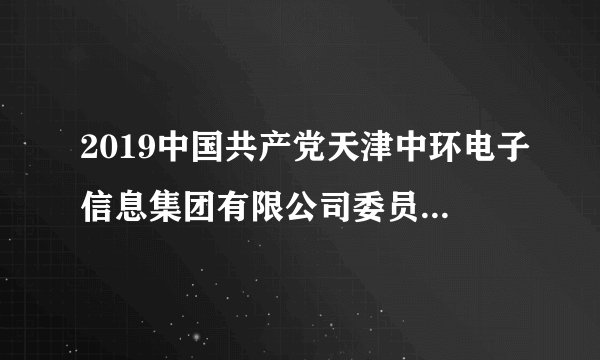 2019中国共产党天津中环电子信息集团有限公司委员会党校招聘4人公告（第一次）