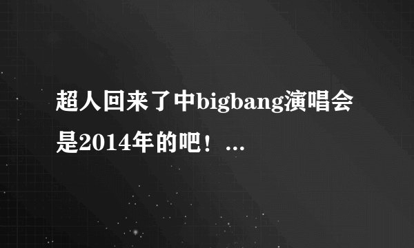 超人回来了中bigbang演唱会是2014年的吧！怎么现在网上还没有完整版的啊？