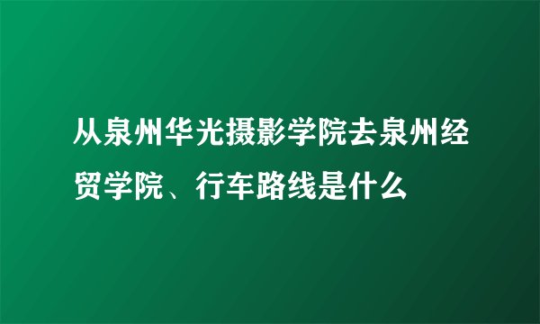 从泉州华光摄影学院去泉州经贸学院、行车路线是什么