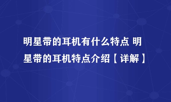 明星带的耳机有什么特点 明星带的耳机特点介绍【详解】