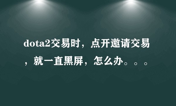 dota2交易时，点开邀请交易，就一直黑屏，怎么办。。。