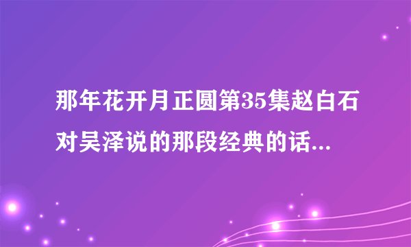 那年花开月正圆第35集赵白石对吴泽说的那段经典的话，“人生最难的是平心静气，最。”下句是什么啊？