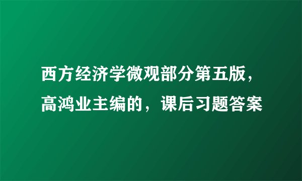西方经济学微观部分第五版，高鸿业主编的，课后习题答案