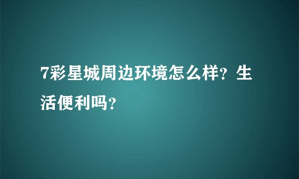 7彩星城周边环境怎么样？生活便利吗？